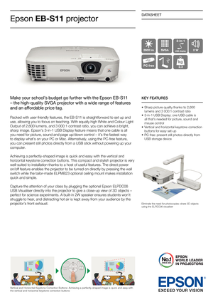 Page 1DATASHEET
Make your school’s budget go further with the Epson EB-S11
– the high-quality SVGA projector with a wide range of features
and an affordable price tag.
Packed with user-friendly features, the EB-S11 is straightforward to set up and
use, allowing you to focus on teaching. With equally high White and Colour Light 
Output of 2,600 lumens, and 3 000:1 contrast ratio, you can achieve a bright, 
sharp image. Epson’s 3-in-1 USB Display feature means that one cable is all 
you need for picture, sound...