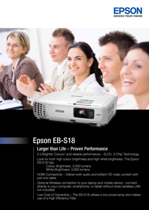 Page 1Epson EB-S18
Larger than Life – Proven Performance
3 x Brighter Colours* and reliable performance – 3LCD, 3-Chip Technology.
Look for both high colour brightness and high white brightness. The Epso\
n 
 
EB-S18 has:  
 Colour Brightness: 3,000 lumens 
 White Brightness: 3,000 lumens
HDMI Connectivity – Deliver both audio and brilliant HD video content\
 with 
just one cable
Optional Wireless connection to your laptop and mobile device – connect 
directly to your computer, smartphone, or tablet without...