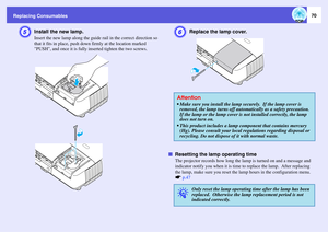 Page 70
Replacing Consumables
70
E
Install the new lamp.Insert the new lamp along the guide rail in the correct direction so 
that it fits in place, push down  firmly at the location marked 
PUSH, and once it is fully inserted tighten the two screws.
F
Replace the lamp cover.
f Resetting the lamp operating time
The projector records how long the lamp is turned on and a message and 
indicator notify you when it is time  to replace the lamp.  After replacing 
the lamp, make sure you reset the la mp hours in the...
