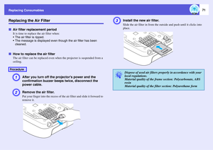 Page 71
Replacing Consumables
71
Replacing the Air FilterfAir filter replacement period
It is time to replace the air filter when:
 The air filter is ripped.
 The message is displa yed even though the air filter has been 
cleaned.
f How to replace the air filter
The air filter can be replaced even wh en the projector is suspended from a 
ceiling. A
After you turn off the pr ojectors power and the 
confirmation buzzer beeps twice, disconnect the 
power cable.
B
Remove the air filter.Put your finger into the...