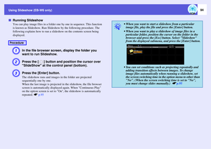 Page 94
Using Slideshow (EB-W6 only)
94
fRunning Slideshow
You can play image files in a folder  one by one in sequence. This function 
is known as Slideshow. Run Slideshow  by the following procedure. The 
following explains how to run a slid eshow on the contents screen being 
displayed.A
In the file browser screen , display the folder you 
want to run Slideshow.
B
Press the [ ] button and pos ition the cursor over 
SlideShow at the  control panel (bottom).
C
Press the [Enter] button.The slideshow runs and...