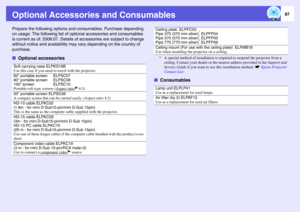 Page 97
97
Optional Accessories and ConsumablesPrepare the following options and consumables. Purchase depending 
on usage. The following  list of optional accessories and consumables 
is current as of: 2008.07.  Details of accessories are subject to change 
without notice and availa bility may vary depending on the country of 
purchase. f Optional accessories
* A special method of installation is re quired to suspend the projector from a 
ceiling. Contact your dealer or th e nearest address provided in the...