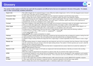 Page 98
98
GlossaryThis section briefly explains terms that are used with the projector and difficult terms that  are not explained in the text of this guide.  For details, 
refer to other commercial ly available publications.
Aspect ratio
The width-to-height ratio of a projected image or screen. When th e width-to-height ratio is 16:9 or 16:10, the elongated screen is known 
as wide-screen. The aspect ratio  for standard images is 4:3. 
Component Video
A video signal which has the luminance  component and...