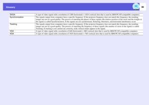 Page 99
Glossary
99
SXGA
A type of video signal with a resolution of 1280 (horizontal) ^ 1024 (vertical) dots that is used  by IBM PC/AT-compatible computers. 
Synchronization
The signals output from computers have a  specific frequency. If the projector frequency  does not match this frequency, the resulting 
images are not of a good quality. The process  of matching the phases of these signals (the relative position of the crests and the troughs in 
the signal) is called Synchroniz ation. If the signals are...