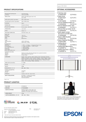 Page 2PRODUCT SPECIFICATIONS
EB-W02_ds_1GB_12/11
PrOjECTIOn TEChnOLOGy
LCD Panel 3LCD Technology
0.59-inch with MLA
rESOLUTIOnWXGA (1280×800) (aspect ratio 16:10)
Up to 1080i
W
hITE LIGhT OUTPUT* normal/Eco 2600 / 2080 lumens
COLOU
r LIGhT OUTPUT* normal/Eco 2600 / 2080 lumens
CO
nTrAST

  3000:1
SC
rEEn SIZE 33-inch to 318-inch
P
rOjECTIOn DIST

A
nCE 60-inch scr

een: 1.68–2.02m
T
hrOW rA

TIO 1.30–1.56:1
ZOOM Optical ×1.2
KE
ySTOnE COrrECTIOnAutomatic vertical: ±30°
LE
nS TyPE
F number
Focal Length
Of...