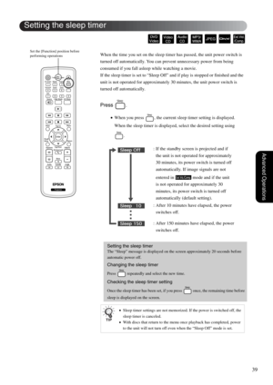 Page 4139
Advanced Operations
When the time you set on the sleep timer has passed, the unit power switch is 
turned off automatically. You can prevent unnecessary power from being 
consumed if you fall asleep while watching a movie.
If the sleep timer is set to “Sleep Off” and if play is stopped or finished and the 
unit is not operated for approximately 30 minutes, the unit power switch is 
turned off automatically.
Press .
•When you press  , the current sleep timer setting is displayed. 
When the sleep timer...