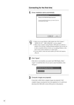 Page 4644
Connecting for the first time
1Driver installation starts automatically.
2Click Agree.
If the driver is not installed, you cannot start USB Display. Select 
Agree to install the driver. If you want to cancel installation, click 
Disagree.
3Computer images are projected.
It may take a while before computer images are projected. Until 
computer images are projected, leave the equipment as it is and do not 
disconnect the USB cable or turn off the power to the projector.
•When you are using Windows 2000,...