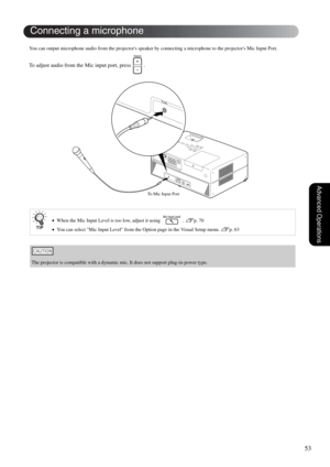 Page 5553
Advanced Operations
You can output microphone audio from the projectors speaker by connecting a microphone to the projectors Mic Input Port.
To adjust audio from the Mic input port, press   . 
•When the Mic Input Level is too low, adjust it using   . sp. 70
•You can select Mic Input Level from the Option page in the Visual Setup menu. 
sp. 63
The projector is compatible with a dynamic mic. It does not support plug-in-power type.
Connecting a microphone
To Mic Input Port 