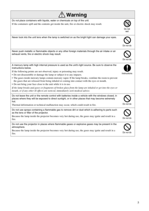 Page 75
Do not place containers with liquids, water or chemicals on top of the unit.
If the containers spill and the contents get inside the unit, fire or electric shock may result.
Never look into the unit lens when the lamp is switched on as the bright light can damage your eyes.
Never push metallic or flammable objects or any other foreign materials through the air intake or air 
exhaust vents, fire or electric shock may result.
A mercury lamp with high internal pressure is used as the unit’s light source....