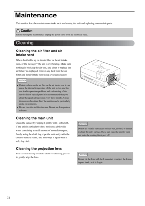 Page 7472
This section describes maintenance tasks such as cleaning the unit and replacing consumable parts.
Cleaning the air filter and air 
intake vent
When dust builds up on the air filter or the air intake 
vent, or the message “The unit is overheating. Make sure 
nothing is blocking the air vent, and clean or replace the 
air filter.” is displayed, remove any dust from the air 
filter and the air intake vent using a vacuum cleaner.
Cleaning the main unit
Cleaning the projection lens
Maintenance
Caution...