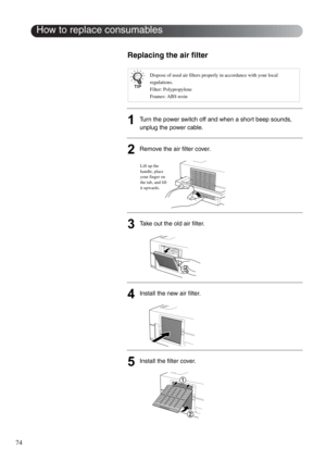 Page 7674
Replacing the air filter
1Turn the power switch off and when a short beep sounds, 
unplug the power cable.
2Remove the air filter cover.
3Take out the old air filter.
4Install the new air filter.
5Install the filter cover.
Dispose of used air filters properly in accordance with your local 
regulations. 
Filter: Polypropylene
Frames: ABS resin
How to replace consumables
Lift up the 
handle, place 
your finger on 
the tab, and lift 
it upwards. 