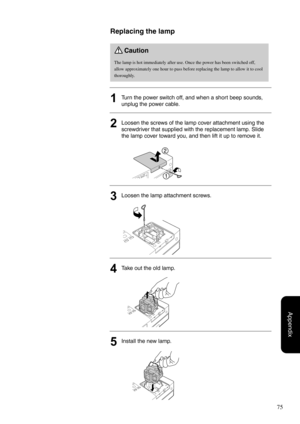 Page 7775
Appendix
Replacing the lamp
1Turn the power switch off, and when a short beep sounds, 
unplug the power cable.
2Loosen the screws of the lamp cover attachment using the 
screwdriver that supplied with the replacement lamp. Slide 
the lamp cover toward you, and then lift it up to remove it.
3Loosen the lamp attachment screws.
4Take out the old lamp.
5Install the new lamp.
Caution
The lamp is hot immediately after use. Once the power has been switched off, 
allow approximately one hour to pass before...
