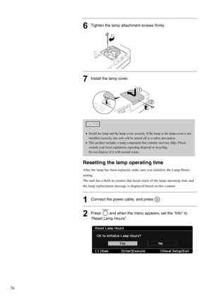 Page 7876
6Tighten the lamp attachment screws firmly.
7Install the lamp cover.
Resetting the lamp operating time
After the lamp has been replaced, make sure you initialize the Lamp Hours 
setting.
The unit has a built-in counter that keeps track of the lamp operating time and 
the lamp replacement message is displayed based on this counter.
1Connect the power cable, and press  .
2Press   and when the menu appears, set the “Info” to 
“Reset Lamp Hours”.
•Install the lamp and the lamp cover securely. If the lamp...