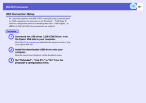 Page 101
ESC/VP21 Commands
101
USB Connection Setup
To control the projector with ESC/VP21 commands using communication 
via USB connection, it is necessary to set Extended - USB Type B 
from the configuration menu to something other than USB Display. In 
addition to that, the following preparations are required.A
Download the USB driver (USB-COM Driver) from 
the Epson Web site to your computer. Go to  http://www.epson.com
 and select the s upport section of your 
local Epson Web site.
B
Install the downloaded...