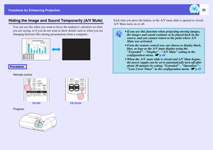 Page 22
Functions for Enhancing Projection
22
Hiding the Image and Sound Temporarily (A/V Mute)
You can use this when you want to focus the audiences attention on what\
 
you are saying, or if you do not want to show details such as when you are 
changing between files during pr esentations from a computer. Each time you press the button, or the 
A/V mute slide is opened or closed, 
A/V Mute turns on or off.
Procedure
Remote control
EB-W6 EB-X6/S6 
Projector
q
• If you use this function when  projecting moving...