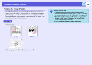 Page 23
Functions for Enhancing Projection
23
Freezing the Image (Freeze)
When the moving image on the screen is frozen, the image continues to 
project, so you can project a moving image one frame at  a time like a still 
photo. Also, you can perform operations  such as changing between files 
during presentations from a computer wi thout projecting any images if the 
Freeze function is activated beforehand.
Each time you press the button, Freeze turns on or off.
Procedure
Remote control
EB-W6 EB-X6/S6 
q...