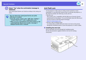 Page 35
Security Functions
35
C
Select Yes when the confirmation message is 
displayed.The control panel buttons are lo cked according to the setting you 
chose.
Anti-Theft Lock
As the projector is often setup on  ceiling mounts and left in rooms 
unattended, it is possible that someone  may try and take the projector, so 
the projector includes the fo llowing security devices.
 Security slot The security slot is compatible with  the Microsaver Security System 
manufactured by Kensington . You can find details...