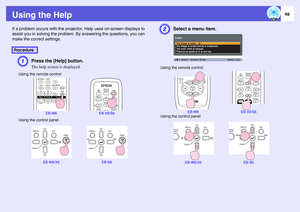 Page 49
49
Using the HelpIf a problem occurs with the projector, Help uses on-screen displays to 
assist you in solving the problem.  By answering the questions, you can 
make the correct settings.
A
Press the [Help] button.The help screen is displayed.
B
Select a menu item.
Procedure
Using the remote control
EB-W6 EB-X6/S6
Using the control panel
EB-W6/X6 EB-S6
Using the remote control
EB-W6 EB-X6/S6
Using the control panel
EB-W6/X6 EB-S6 