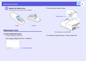Page 67
Replacing Consumables
67
C
Replace the battery cover. Press the battery cover until it clicks into place.
Replacing the LampfLamp replacement period
It is time to replace the lamp when:
 The message Replace the  lamp. is displayed.  The lamp indicator flashes orange.
 The projected image gets darker 
or starts to deteriorate.
EB-W6 EB-X6/S6
A message is displayed. 
Flashing orangeThe illustration is of the EB-W6. 