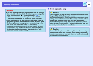 Page 68
Replacing Consumables
68
fHow to replace the lamp
Attention The lamp replacement message is  set to appear after the following 
time periods in order to maintain  the initial brightness and quality 
of the projected images. 
s
Brightness Control  p.43
- When used continually at high brightness: About 2900 hours
- When used continually at low brightness: About 3900 hours
 If you continue to use the lamp  after the replacement period has 
passed, the possibility that the lamp  may explode increases. When...