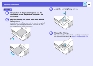 Page 69
Replacing Consumables
69
A
After you turn off the projectors power and the 
confirmation buzzer beeps twice, disconnect the 
power cable. 
B
Wait until the lamp has  cooled down, then remove 
the lamp cover. Loosen the lamp cover fixing screw  with the screwdriver supplied 
with the new lamp or a + head screwdriver. Then slide the lamp 
cover straight forward and lift it to remove. 
C
Loosen the two lamp fixing screws.
D
Take out the old lamp.If the lamp is cracked, replace it  with a new lamp, or...