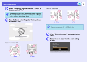 Page 73
Saving a Users Logo
73
C
When Choose this image as the Users Logo? is 
displayed, select Yes.
D
Move the box to select the  part of the image to use 
as the users logo.
E
When Select this image?  is displayed, select 
Yes.
F
Select the zoom factor  from the zoom setting 
screen.
q
When you press the [Enter] button on the remote control or 
the control panel, the screen size may change as it changes 
to the resolution of the image signal.
Using the remote control
EB-W6 EB-X6/S6
Using the control panel...