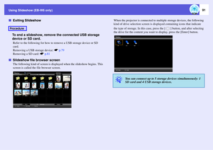 Page 91
Using Slideshow (EB-W6 only)
91
fExiting Slideshow
To end a slideshow, remove  the connected USB storage 
device or SD card.
Refer to the following for how to re move a USB storage device or SD 
card.
Removing a USB storage device:  sp.79
Removing a SD card:  sp.81
fSlideshow file  browser screen
The following kind of screen is displa yed when the slideshow begins. This 
screen is called the fi le browser screen.  When the projector is c
onnected to multiple storage devices, the following 
kind of drive...