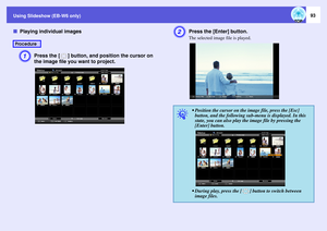 Page 93
Using Slideshow (EB-W6 only)
93
fPlaying individual images
A
Press the [ ] button, and  position the cursor on 
the image file you want to project.
B
Press the [Enter] button.The selected image file is played.
Procedure
q
 Position the cursor on the image file, press the [Esc]  button, and the following sub-menu is displayed. In this 
state, you can also play the image file by pressing the 
[Enter] button.
 During play, press the [ ] button to switch between  image files. 