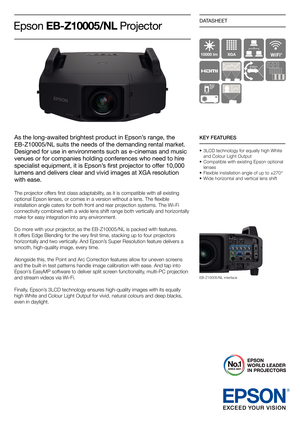 Page 1DATASHEET
As the long-awaited brightest product in Epson’s range, the 
EB-Z10005/NL suits the needs of the demanding rental market. 
Designed for use in environments such as e-cinemas and music 
venues or for companies holding conferences who need to hire 
specialist	equipment,	it	is	Epson’s	ﬁ	rst	projector	to	offer	10,000	
lumens and delivers clear and vivid images at XGA resolution 
with ease.
The projector offers ﬁ rst class adaptability, as it is compatible with all existing 
optional Epson lenses,...