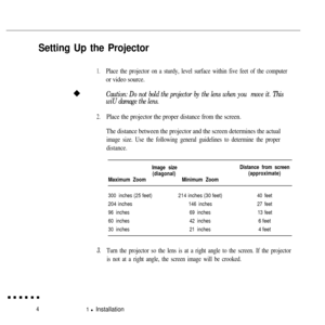 Page 21Setting Up the Projector
1.Place the projector on a sturdy, level surface within five feet of the computer
or video source.
Caution: Do not bold the projector by the lens when you  move it. This
wiU damage the lens.
2.Place the projector the proper distance from the screen.
The distance between the projector and the screen determines the actual
image size. Use the following general guidelines to determine the proper
distance.
Image size
(diagonal)
Maximum ZoomMinimum Zoom
300 inches(25feet)214inches (30...