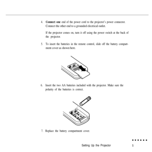 Page 224.Connect one end of the power cord to the projector’s power connector.
Connect the other end to a grounded electrical outlet.
If the projector comes on, turn it off using the power switch at the back of
the projector.
5.To insert the batteries in the remote control, slide off the battery compart-
ment cover as shown here.
6.Insert the two AA batteries included with the projector. Make sure the
polarity of the batteries is correct.
7.Replace the battery compartment cover.
Setting Up the Projector5 