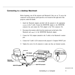 Page 26Connecting to a desktop MacintoshBefore beginning, turn off the projector and Macintosh if they are on. To access the
connectors on the projector, push open the cover located on the right side of the
projector, under the handle.
1.Attach the Macintosh adapters provided with the projector to the appropriate
connectors on the Y-cable. Connect the MONITOR adapter to the MONITOR
connector (la), and connect the VGA adapter to the VGA connector (1b).
2.Disconnect the monitor cable from the monitor port on the...