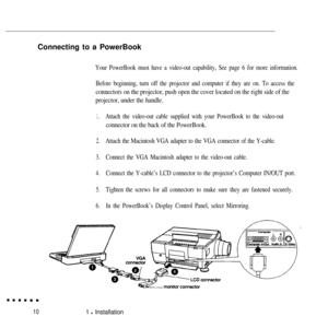 Page 27Connecting to a PowerBookYour PowerBook must have a video-out capability, See page 6 for more information.
Before beginning, turn off the projector and computer if they are on. To access the
connectors on the projector, push open the cover located on the right side of the
projector, under the handle.
1.Attach the video-out cable supplied with your PowerBook to the video-out
connector on the back of the PowerBook.
2.Attach the Macintosh VGA adapter to the VGA connector of the Y-cable.
3.Connect the VGA...