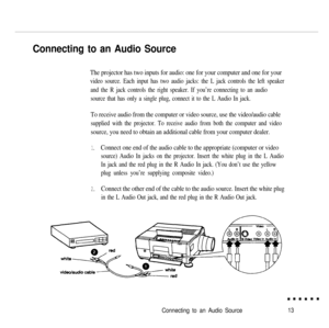 Page 30Connecting to an Audio Source
The projector has two inputs for audio: one for your computer and one for your
video source. Each input has two audio jacks: the L jack controls the left speaker
and the R jack controls the right speaker. If you’re connecting to an audio
source that has only a single plug, connect it to the L Audio In jack.
To receive audio from the computer or video source, use the video/audio cable
supplied with the projector. To receive audio from both the computer and video
source, you...