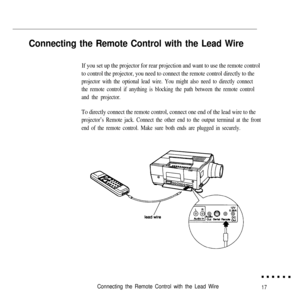 Page 34Connecting the Remote Control with the Lead Wire
If you set up the projector for rear projection and want to use the remote control
to control the projector, you need to connect the remote control directly to the
projector with the optional lead wire. You might also need to directly connect
the remote control if anything is blocking the path between the remote control
and the projector.
To directly connect the remote control, connect one end of the lead wire to the
projector’s Remote jack. Connect the...