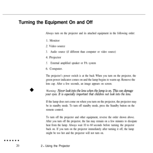 Page 36Turning the Equipment On and Off
Always turn on the projector and its attached equipment in the following order:
1. Monitor
2.  Video source
3.Audio source (if different than computer or video source)
4. Projector
5.External amplified speaker or PA system
6. Computer.
The projector’s power switch is at the back When you turn on the proj\
ector, the
green power indicator comes on and the lamp begins to warm up. Remove th\
e
lens cap. After a few seconds, an image appears on screen.
Warning: 
Never look...