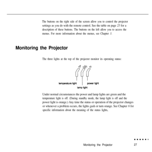 Page 43The buttons on the right side of the screen allow you to control the projector
settings as you do with the remote control. See the table on page 25 for a
description of these buttons. The buttons on the left allow you to access the
menus. For more information about the menus, see Chapter 3.
Monitoring the Projector
The three lights at the top of the projector monitor its operating status:
Under normal circumstances the power and lamp lights are green and the
temperature light is off. (During standby...