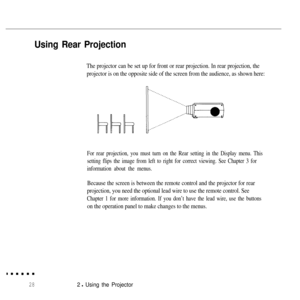 Page 44Using Rear Projection
The projector can be set up for front or rear projection. In rear projection, the
projector is on the opposite side of the screen from the audience, as shown here:
For rear projection, you must turn on the Rear setting in the Display menu. This
setting flips the image from left to right for correct viewing. See Chapter 3 for
information about the menus.
Because the screen is between the remote control and the projector for rear
projection, you need the optional lead wire to use the...