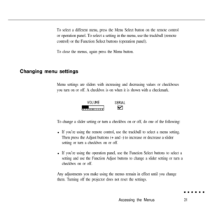 Page 47To select a different menu, press the Menu Select button on the remote control
or operation panel. To select a setting in the menu, use the trackball (remote
control) or the Function Select buttons (operation panel).
To close the menus, again press the Menu button.Changing menu settings
Menu settings are sliders with increasing and decreasing values or checkboxes
you turn on or off. A checkbox is on when it is shown with a checkmark.
To change a slider setting or turn a checkbox on or off, do one of the...