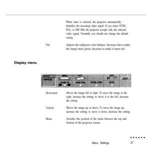 Page 53TintWhen Auto is selected, the projector automatically
identifies the incoming video signal. If you select NTSC,
PAL, or SECAM, the projector accepts only the selected
video signal. Normally you should not change the default
setting.
Adjusts the red/green color balance. Increase tint to make
the image more green; decrease to make it more red.Display menu
HorizontalMoves the image left or right. To move the image to the
right, increase the setting; to move it to the left, decrease
the setting....
