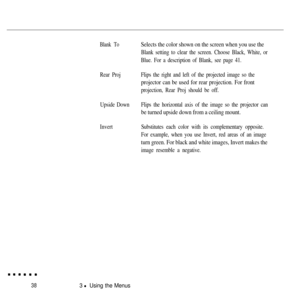 Page 5438
Blank To
Rear Proj
Upside Down
Invert
3 l Using the Menus
Selects the color shown on the screen when you use the
Blank setting to clear the screen. Choose Black, White, or
Blue. For a description of Blank, see page 41.
Flips the right and left of the projected image so the
projector can be used for rear projection. For front
projection, Rear Proj should be off.
Flips the horizontal axis of the image so the projector can
be turned upside down from a ceiling mount.
Substitutes each color with its...