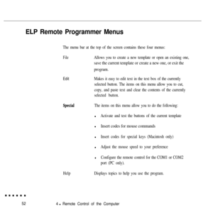 Page 6752
4 l Remote Control of the Computer
ELP Remote Programmer Menus
The menu bar at the top of the screen contains these four menus:
FileAllows you to create a new template or open an existing one,
save the current template or create a new one, or exit the
program.
EditMakes it easy to edit text in the text box of the currently
selected button. The items on this menu allow you to cut,
copy, and paste text and clear the contents of the currently
selected button.
HelpThe items on this menu allow you to do...