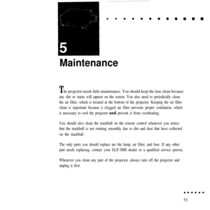 Page 68Maintenance
The projector needs little maintenance. You should keep the lens clean because
any dirt or stains will appear on the screen. You also need to periodically clean
the air filter, which is located at the bottom of the projector. Keeping the air filter
clean is important because a clogged air filter prevents proper ventilation, which
is necessary to cool the projector and prevent it from overheating.
You should also clean the trackball on the remote control whenever you notice
that the trackball...