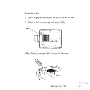 Page 70To clean the air filter:
1.Turn off the projector and unplug the power cable from the wall outlet.
2.Turn the projector over so you can easily access the filter.
3. Use a flat-head screwdriver to lift and remove the  filter cover.
Cleaning the Air Filter55 