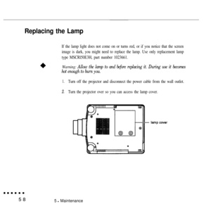 Page 73Replacing the Lamp
If the lamp light does not come on or turns red, or if you notice that the screen
image is dark, you might need to replace the lamp. Use only replacement lamp
type MSCRl50E3H, part number 1023661.
Warning: 
Allow the lamp to and before replacing it. During use it becomes
hot enough to burn you.
1.
2.
Turn off the projector and disconnect the power cable from the wall outlet.
Turn the projector over so you can access the lamp cover.
585 l Maintenance 