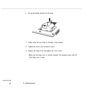 Page 756.Lift up the handle and pull out the lamp.
7.Gently insert the new lamp by lowering it into position.
8.Tighten the screws you loosened in step 5.
9.Replace the lamp cover and tighten the cover screws.
Make sure the lamp cover is securely fastened. The projector turns itself off
if the lamp cover is open.
605 l Maintenance 