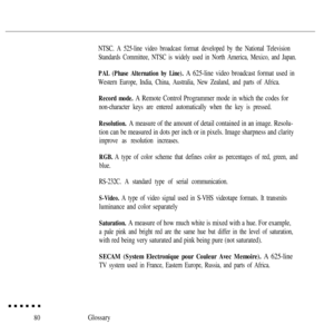 Page 9480
NTSC. A 525-line video broadcast format developed by the National Television
Standards Committee, NTSC is widely used in North America, Mexico, and Japan.
PAL (Phase Alternation by Line). A 625-line video broadcast format used in
Western Europe, India, China, Australia, New Zealand, and parts of Africa.
Record mode. A Remote Control Programmer mode in which the codes for
non-character keys are entered automatically when the key is pressed.
Resolution. A measure of the amount of detail contained in an...