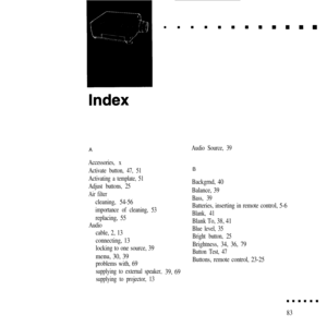 Page 96AAudio Source, 39
Accessories, x
Activate button, 47, 51
Activating a template, 51
Adjust buttons, 25
Air filter
cleaning, 54-56
importance of cleaning, 53
replacing, 55
Audio
cable, 2, 13
connecting, 13
locking to one source, 39
menu, 30, 39
problems with, 69
supplying to external speaker,
supplying to projector, 13B
Backgrnd, 40
Balance, 39
Bass, 39
Batteries, inserting in remote control, 5-6
Blank, 41
Blank To, 38, 41
Blue level, 35
Bright button, 25
Brightness, 34, 36, 79
Button Test, 47
Buttons,...