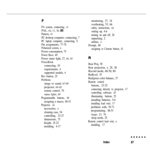 Page 100P
PA system, connecting, 14
PAL, vii, 11, 36, 80
Pattern, 41
PC desktop computer, connecting, 7
PC laptop computer, connecting, 8
Pin assigmnents, 77-78
Polarized screen, x
Power consumption, 75
Power Rave, 40
Power status light, 27, 64, 65
PowerBook
connecting, 10
requirements, 
6
supported models, 6
Rev button, 25
Problems
image or sound, 67-69
projector, 64-65
remote control, 70
status lights, 64
Programmable buttons, 44
assigning a macro, 48-51
Projector, vii
accessories, x
cleaning case, 54...