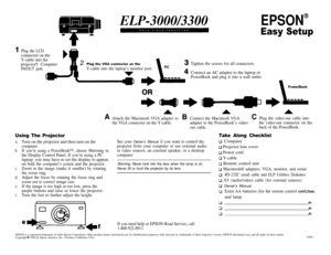 Page 1ELP-3000/3300EPSON
®
Easy Setup
IPlug the LCDconnector on the
Y-cable into the
projector5 Computer2Plug the VGA connector on the
IN/OUT port.Y-cable into the laptop’s monitor port.Tighten the screws for all connectors.Connect an AC adapter to the laptop or
PowerBook and plug it into a wall outlet.
PowerBook
Using The Projector
a.Turn on the projector and then turn on the
computer.
b.If you’re using a PowerBook™, choose Mirroring in
the Display Control Panel. If you’re using a PClaptop, you may have to...